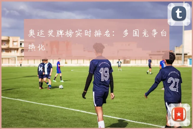 奥运奖牌榜实时排名：多国竞争白热化