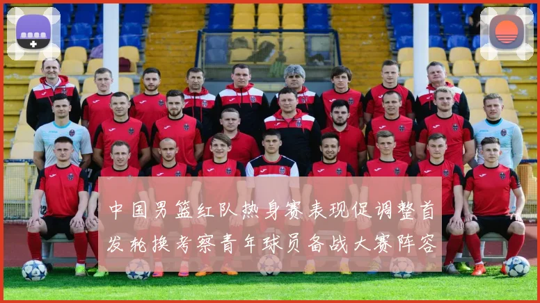 中国男篮红队热身赛表现促调整首发轮换考察青年球员备战大赛阵容