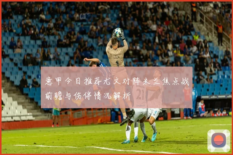 意甲今日推荐尤文对阵米兰焦点战前瞻与伤停情况解析