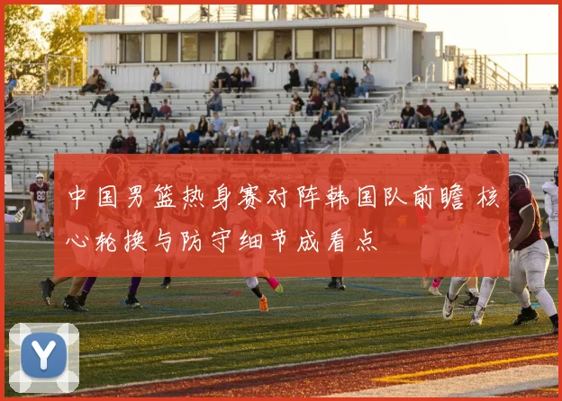 中国男篮热身赛对阵韩国队前瞻 核心轮换与防守细节成看点