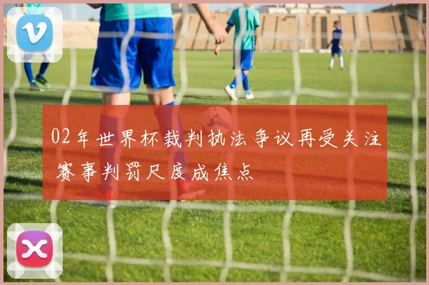 02年世界杯裁判执法争议再受关注 赛事判罚尺度成焦点