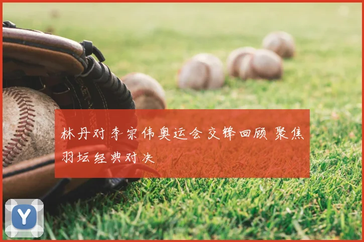 林丹对李宗伟奥运会交锋回顾 聚焦羽坛经典对决