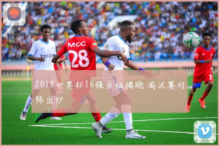 2018世界杯16强分组揭晓 淘汰赛对阵出炉