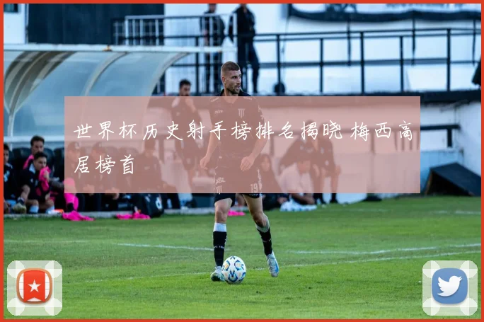 世界杯历史射手榜排名揭晓 梅西高居榜首
