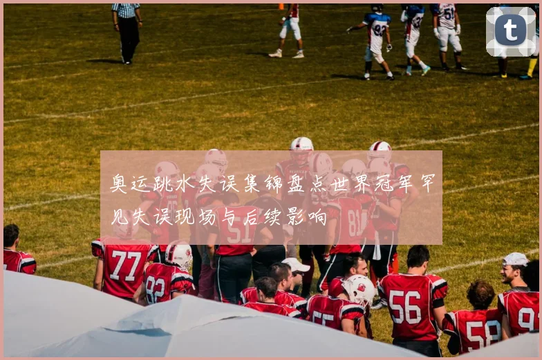 奥运跳水失误集锦盘点世界冠军罕见失误现场与后续影响