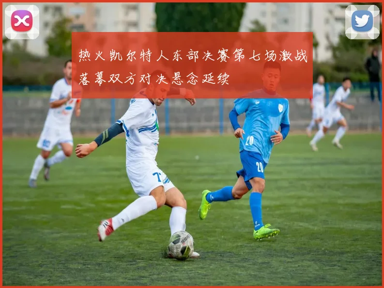 热火凯尔特人东部决赛第七场激战落幕双方对决悬念延续