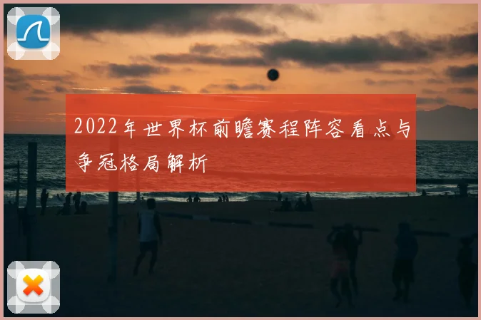 2022年世界杯前瞻赛程阵容看点与争冠格局解析