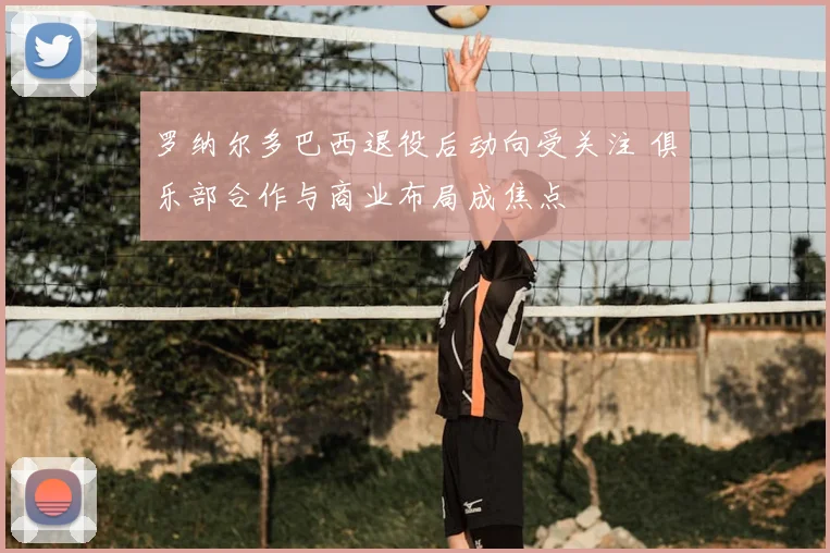 罗纳尔多巴西退役后动向受关注 俱乐部合作与商业布局成焦点