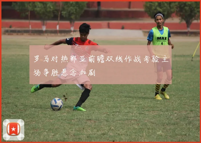 罗马对热那亚前瞻双线作战考验主场争胜悬念加剧