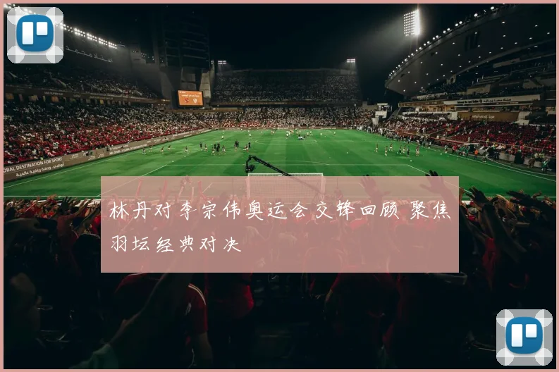 林丹对李宗伟奥运会交锋回顾 聚焦羽坛经典对决