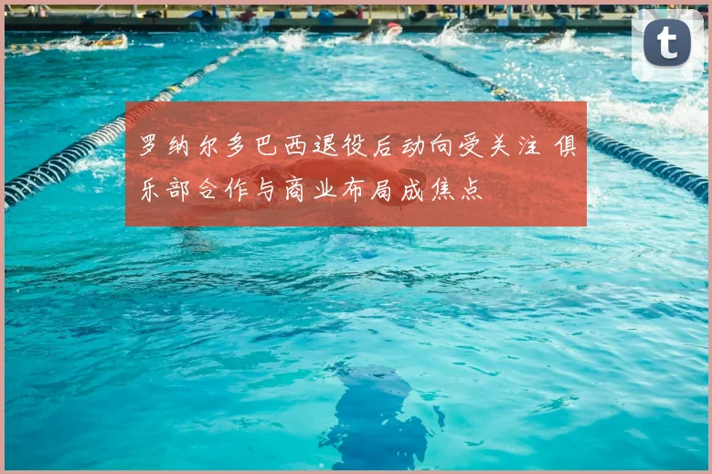 罗纳尔多巴西退役后动向受关注 俱乐部合作与商业布局成焦点