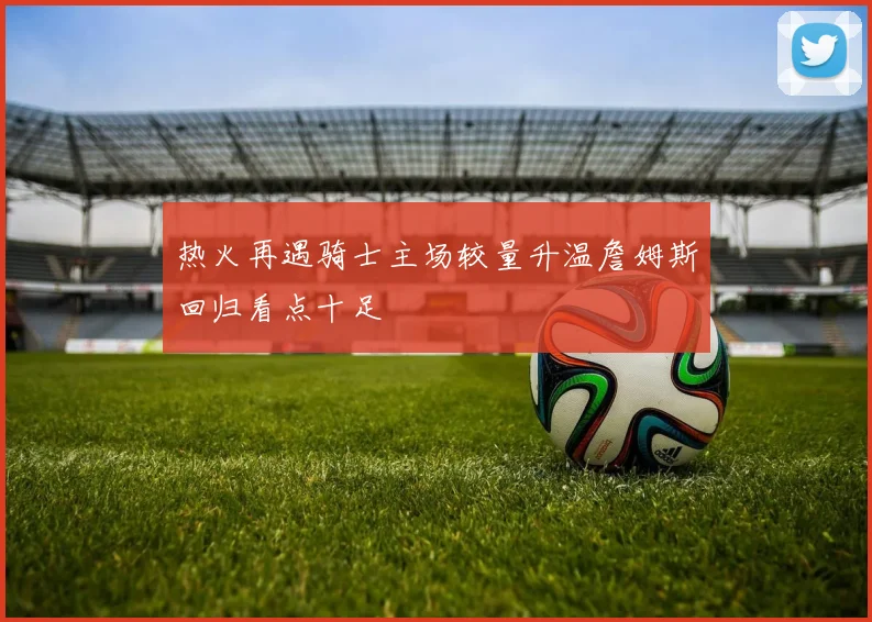 热火再遇骑士主场较量升温詹姆斯回归看点十足