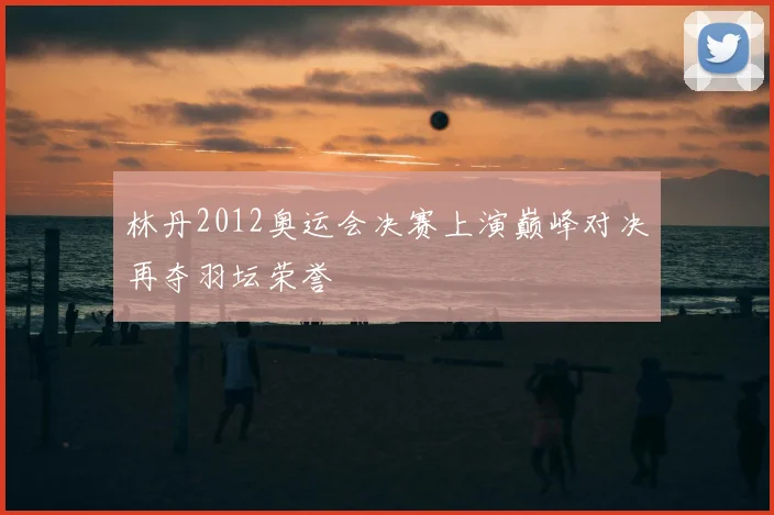 林丹2012奥运会决赛上演巅峰对决再夺羽坛荣誉