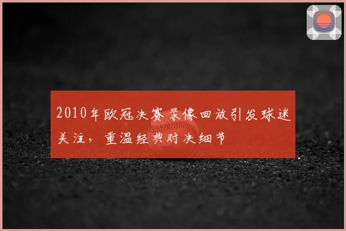 2010年欧冠决赛录像回放引发球迷关注,重温经典对决细节