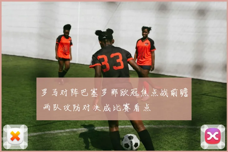 罗马对阵巴塞罗那欧冠焦点战前瞻 两队攻防对决成比赛看点