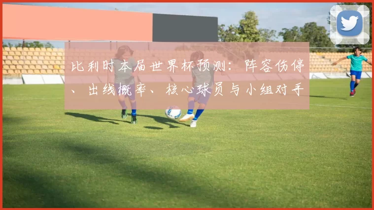比利时本届世界杯预测：阵容伤停、出线概率、核心球员与小组对手分析