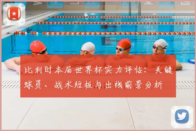 比利时本届世界杯实力评估:关键球员、战术短板与出线前景分析
