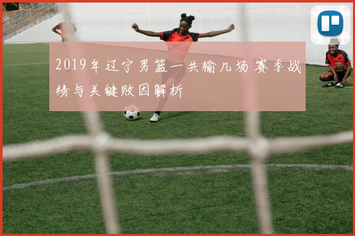 2019年辽宁男篮一共输几场 赛季战绩与关键败因解析