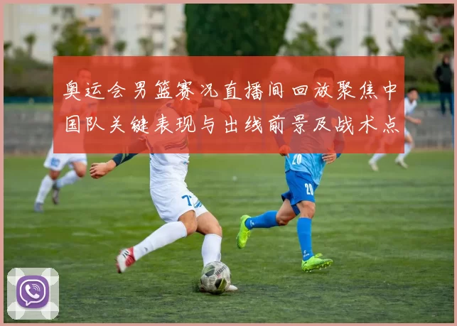 奥运会男篮赛况直播间回放聚焦中国队关键表现与出线前景及战术点评