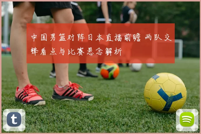 中国男篮对阵日本直播前瞻 两队交锋看点与比赛悬念解析