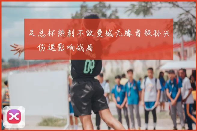 足总杯热刺不敌曼城无缘晋级孙兴慜伤退影响战局