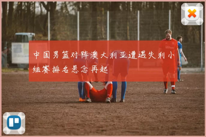 中国男篮对阵澳大利亚遭遇失利小组赛排名悬念再起