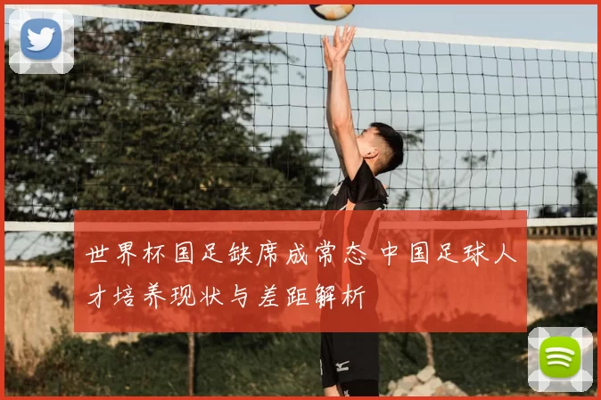 世界杯国足缺席成常态 中国足球人才培养现状与差距解析