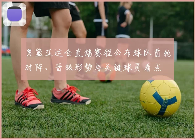 男篮亚运会直播赛程公布球队首轮对阵、晋级形势与关键球员看点