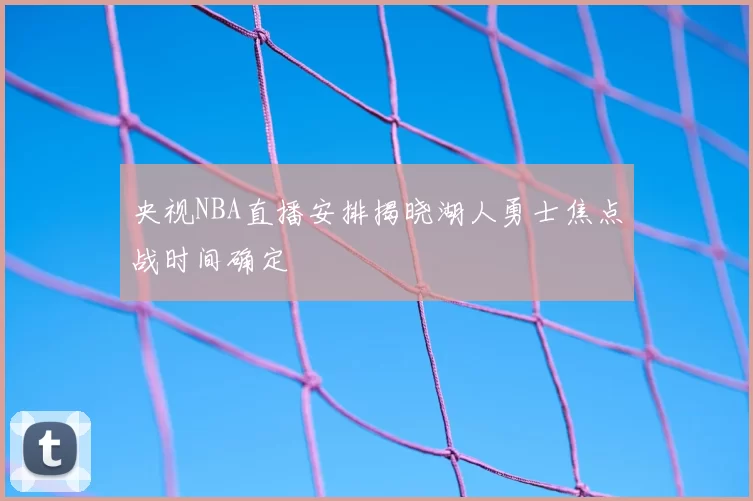央视NBA直播安排揭晓湖人勇士焦点战时间确定