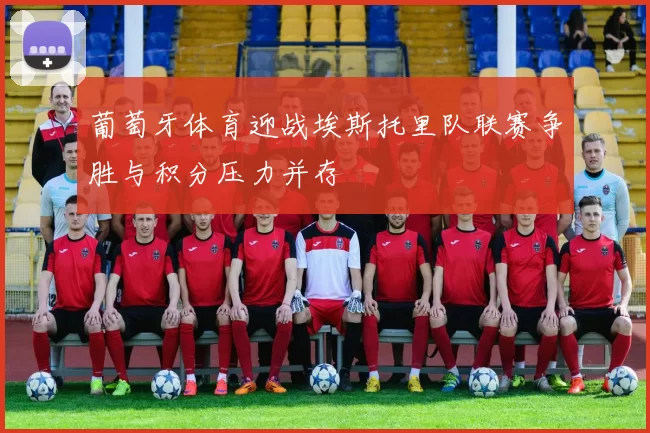 葡萄牙体育迎战埃斯托里队联赛争胜与积分压力并存