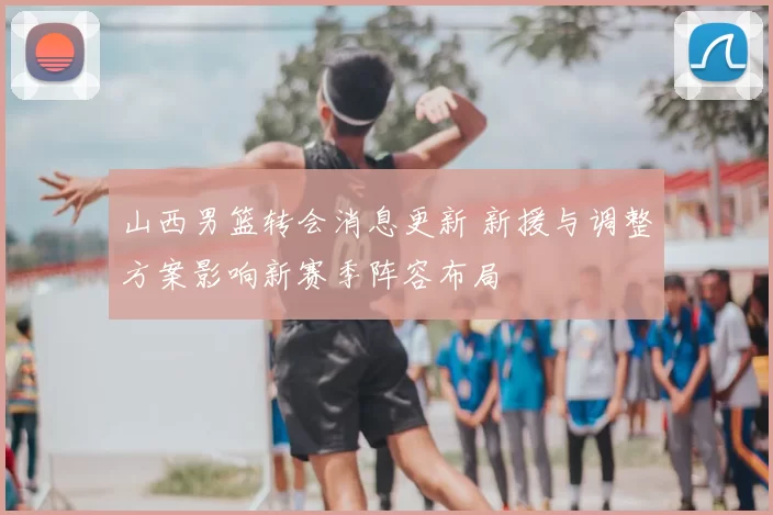 山西男篮转会消息更新 新援与调整方案影响新赛季阵容布局