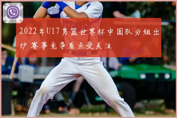 2022年U17男篮世界杯中国队分组出炉 赛事竞争看点受关注