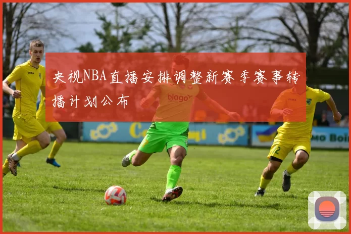 央视NBA直播安排调整新赛季赛事转播计划公布