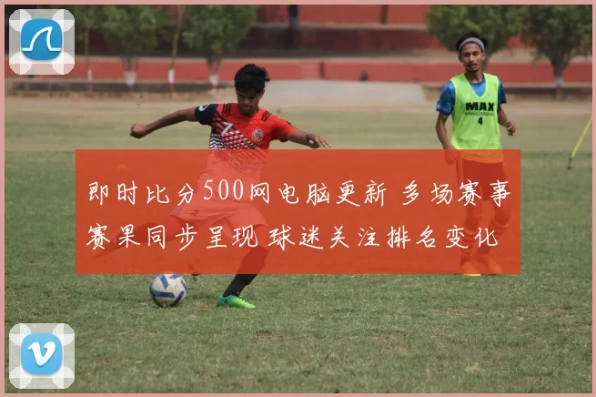 即时比分500网电脑更新 多场赛事赛果同步呈现 球迷关注排名变化