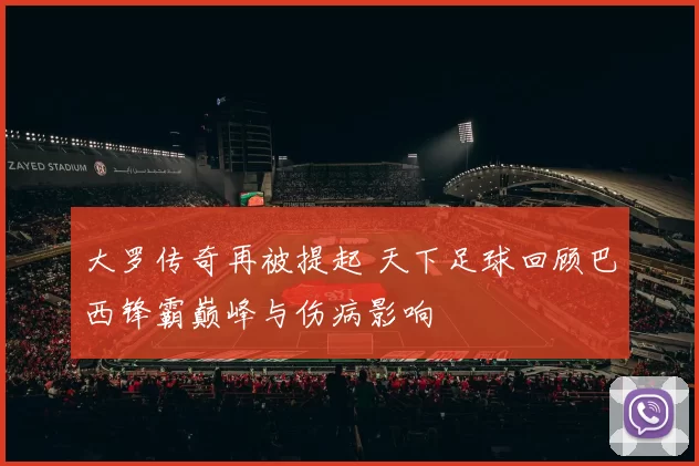大罗传奇再被提起 天下足球回顾巴西锋霸巅峰与伤病影响
