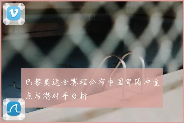 巴黎奥运会赛程公布中国军团冲金点与潜对手分析