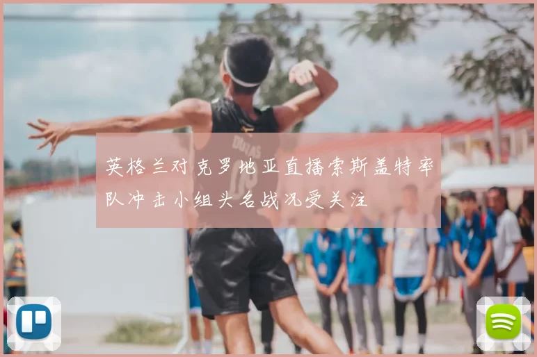英格兰对克罗地亚直播索斯盖特率队冲击小组头名战况受关注