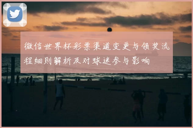 微信世界杯彩票渠道变更与领奖流程细则解析及对球迷参与影响