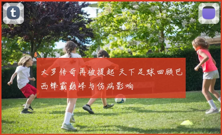 大罗传奇再被提起 天下足球回顾巴西锋霸巅峰与伤病影响