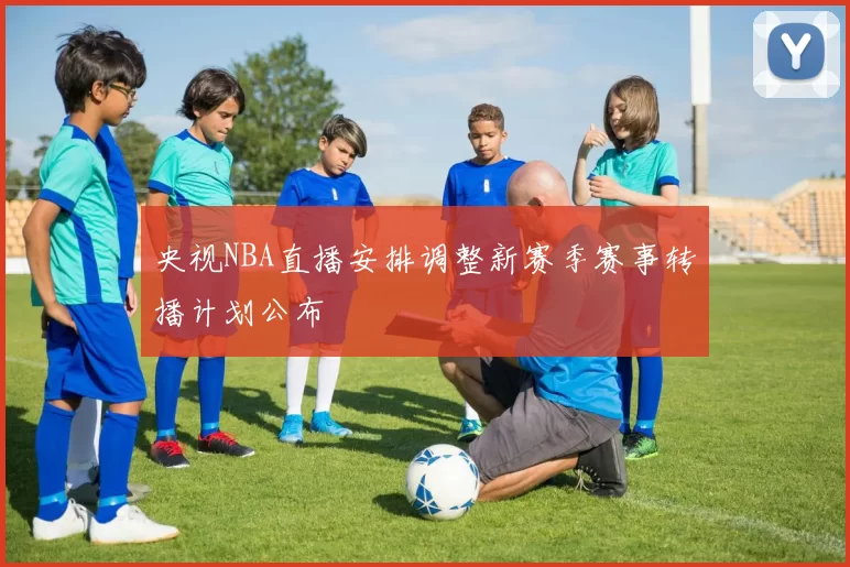 央视NBA直播安排调整新赛季赛事转播计划公布