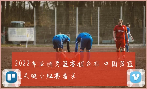 2022年亚洲男篮赛程公布 中国男篮迎关键小组赛看点