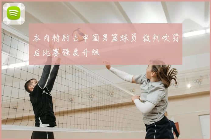 本内特肘击中国男篮球员 裁判吹罚后比赛强度升级