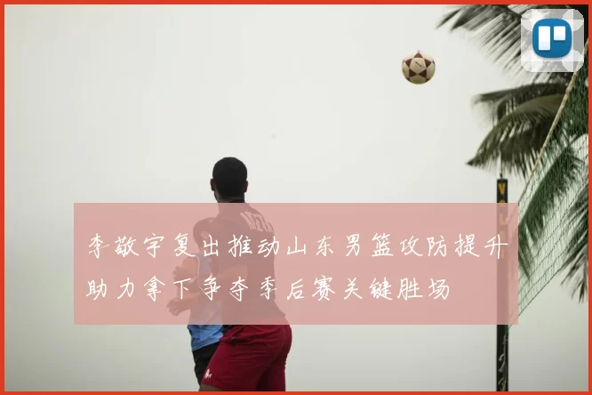 李敬宇复出推动山东男篮攻防提升助力拿下争夺季后赛关键胜场