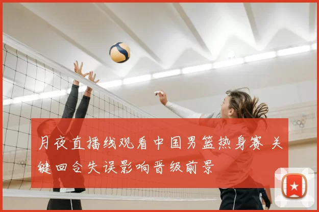 月夜直播线观看中国男篮热身赛 关键回合失误影响晋级前景