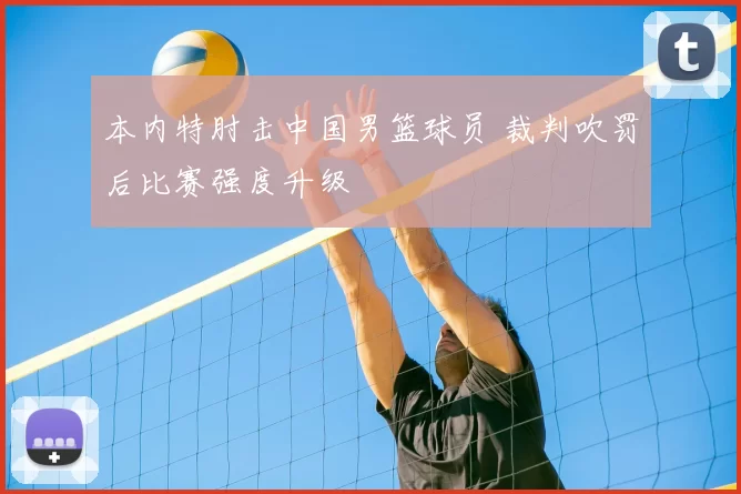 本内特肘击中国男篮球员 裁判吹罚后比赛强度升级