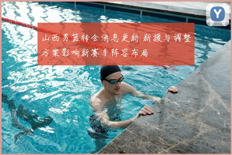 山西男篮转会消息更新 新援与调整方案影响新赛季阵容布局