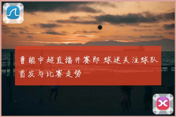 鲁能中超直播开赛即 球迷关注球队首发与比赛走势