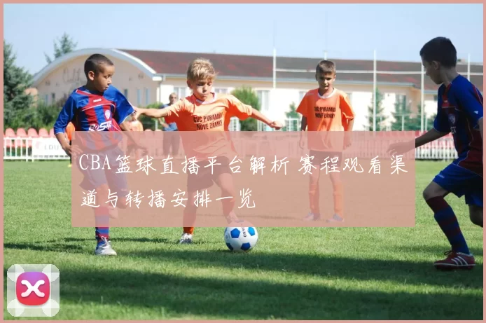 CBA篮球直播平台解析 赛程观看渠道与转播安排一览