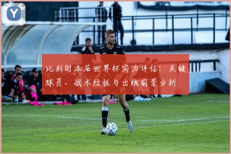比利时本届世界杯实力评估：关键球员、战术短板与出线前景分析