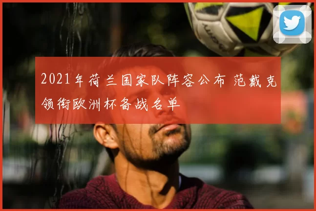 2021年荷兰国家队阵容公布 范戴克领衔欧洲杯备战名单